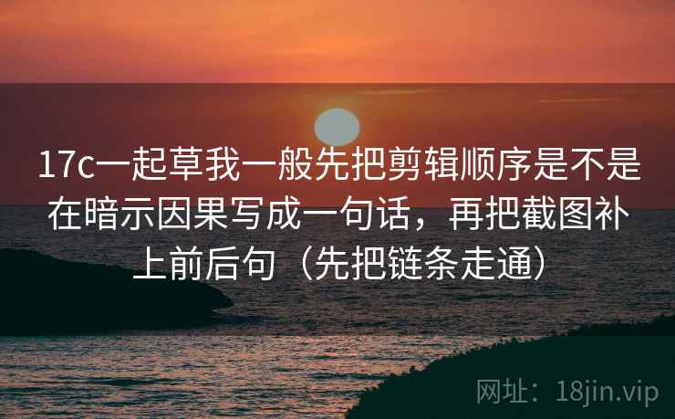 17c一起草我一般先把剪辑顺序是不是在暗示因果写成一句话，再把截图补上前后句（先把链条走通）